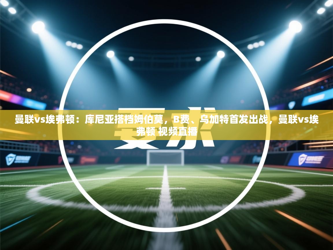 曼联vs埃弗顿：库尼亚搭档姆伯莫，B费、乌加特首发出战，曼联vs埃弗顿 视频直播