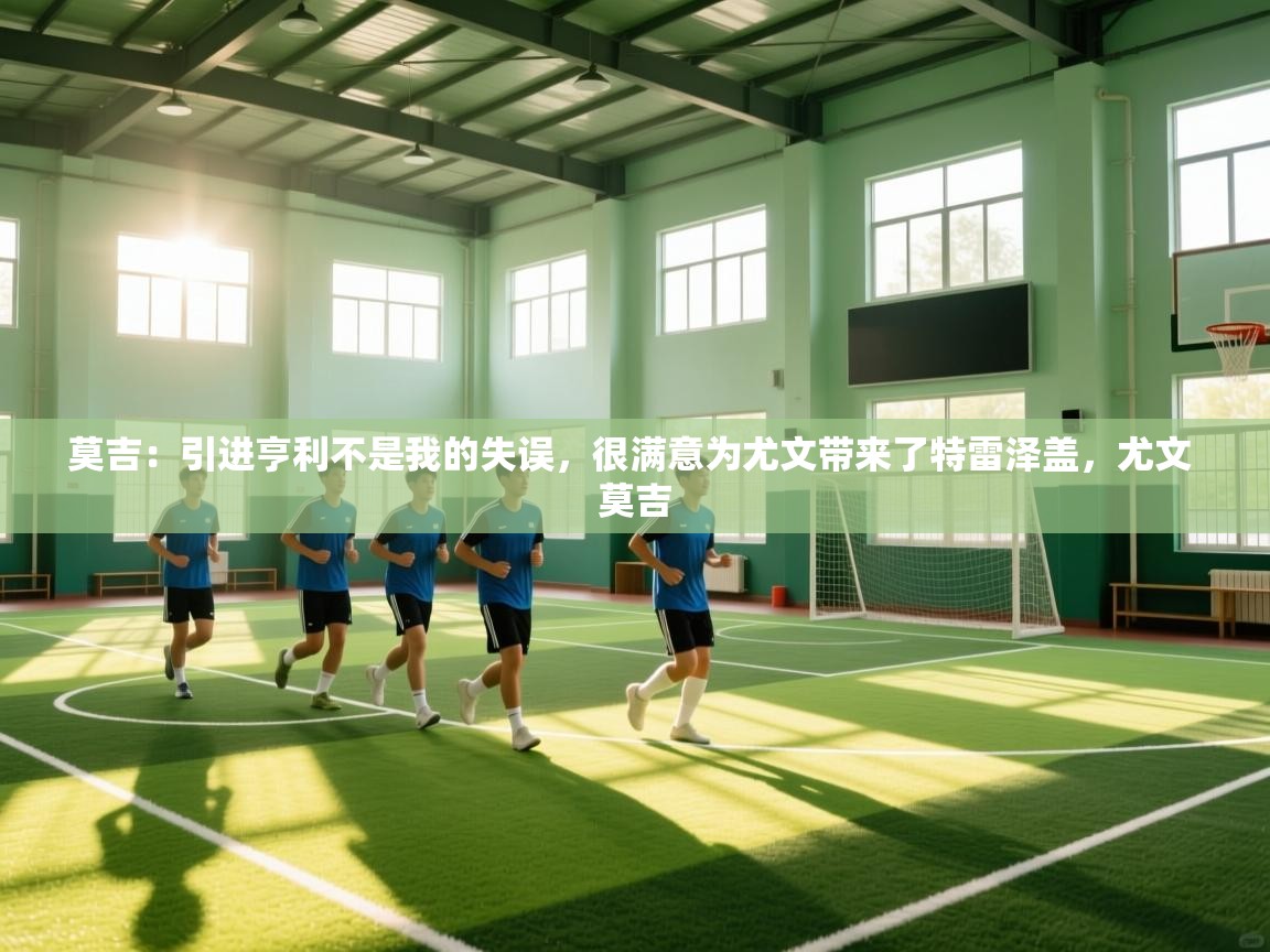 莫吉：引进亨利不是我的失误，很满意为尤文带来了特雷泽盖，尤文 莫吉