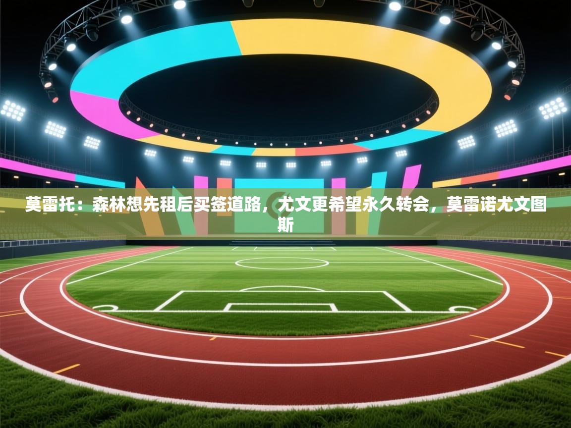 莫雷托：森林想先租后买签道路，尤文更希望永久转会，莫雷诺尤文图斯