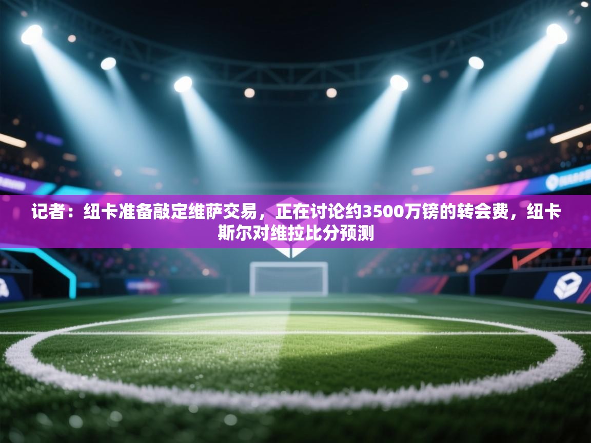 记者：纽卡准备敲定维萨交易，正在讨论约3500万镑的转会费，纽卡斯尔对维拉比分预测