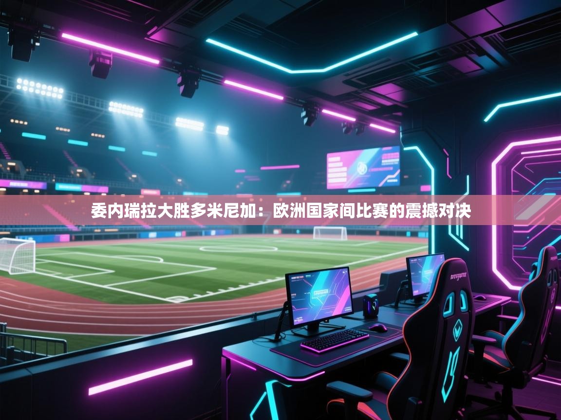 委内瑞拉大胜多米尼加：欧洲国家间比赛的震撼对决